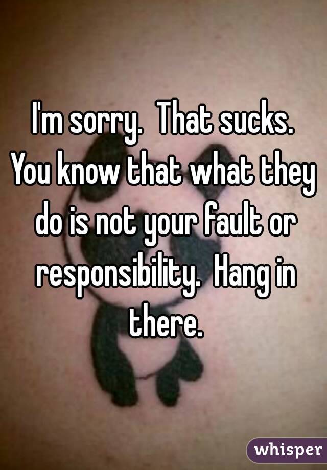 I'm sorry.  That sucks.
You know that what they do is not your fault or responsibility.  Hang in there.