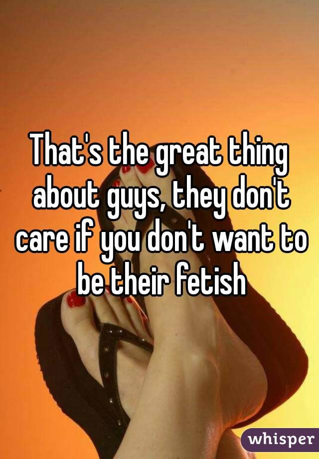 That's the great thing about guys, they don't care if you don't want to be their fetish