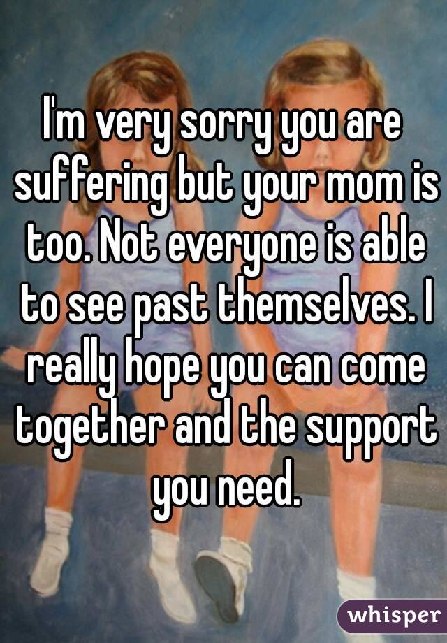 I'm very sorry you are suffering but your mom is too. Not everyone is able to see past themselves. I really hope you can come together and the support you need.