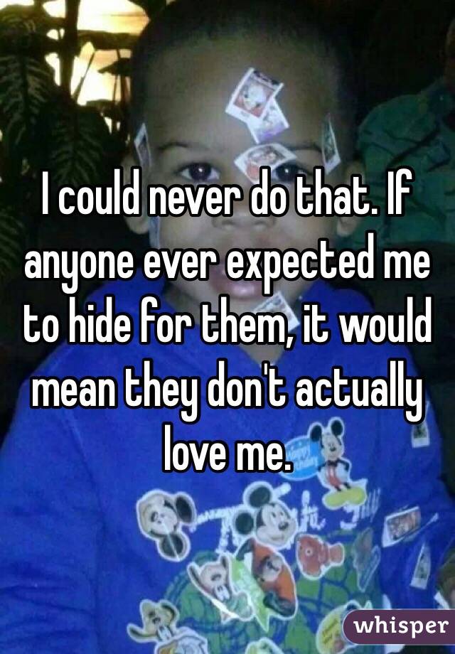 I could never do that. If anyone ever expected me to hide for them, it would mean they don't actually love me. 