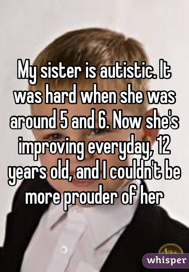My sister is autistic. It was hard when she was around 5 and 6. Now she's improving everyday, 12 years old, and I couldn't be more prouder of her 