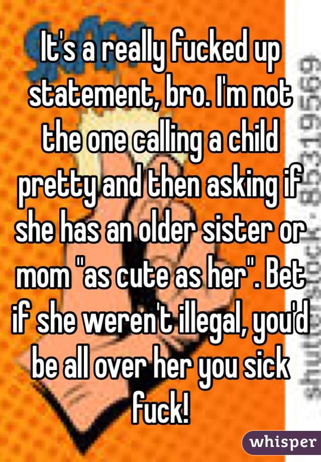 It's a really fucked up statement, bro. I'm not the one calling a child pretty and then asking if she has an older sister or mom "as cute as her". Bet if she weren't illegal, you'd be all over her you sick fuck! 