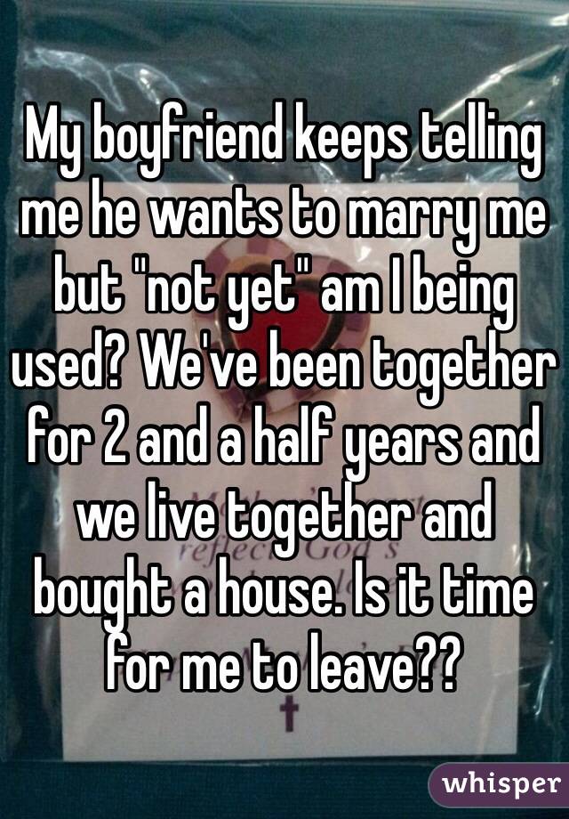 My boyfriend keeps telling me he wants to marry me but "not yet" am I being used? We've been together for 2 and a half years and we live together and bought a house. Is it time for me to leave?? 