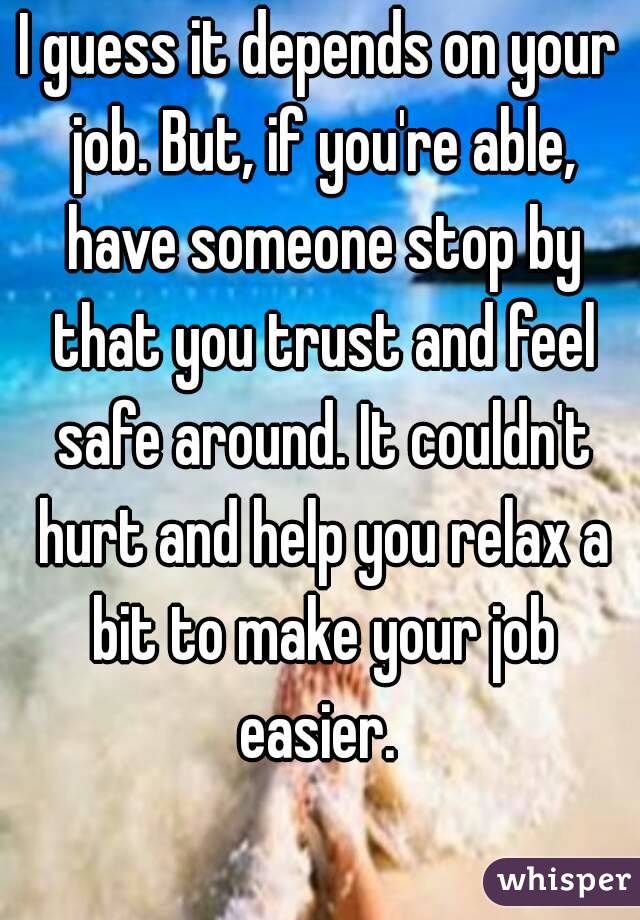 I guess it depends on your job. But, if you're able, have someone stop by that you trust and feel safe around. It couldn't hurt and help you relax a bit to make your job easier. 