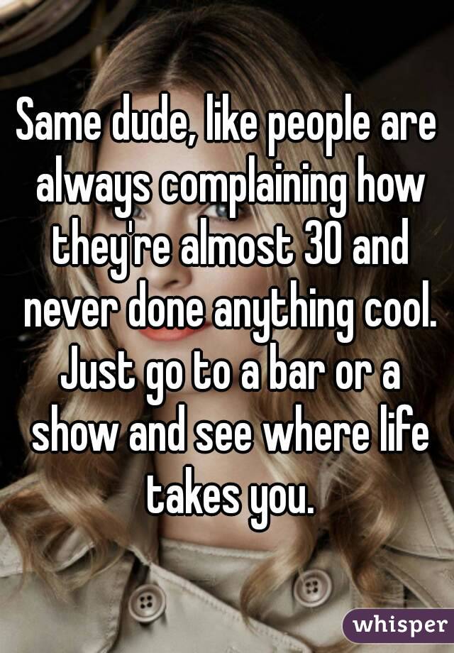 Same dude, like people are always complaining how they're almost 30 and never done anything cool. Just go to a bar or a show and see where life takes you.