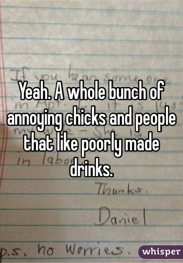 Yeah. A whole bunch of annoying chicks and people that like poorly made drinks.