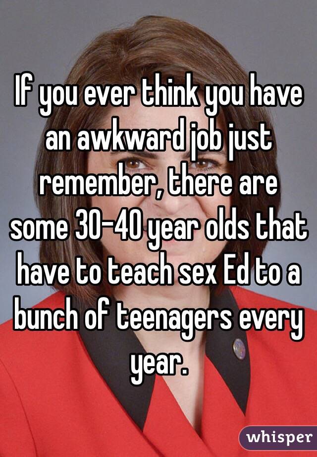 If you ever think you have an awkward job just remember, there are some 30-40 year olds that have to teach sex Ed to a bunch of teenagers every year.