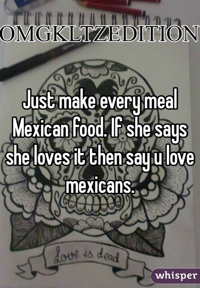 Just make every meal Mexican food. If she says she loves it then say u love mexicans. 