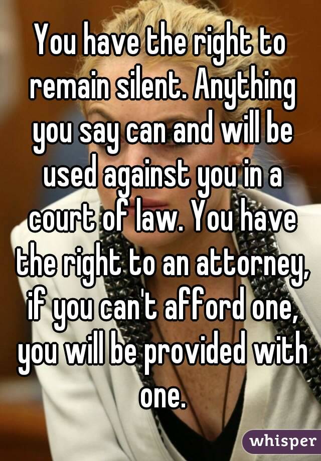 You have the right to remain silent. Anything you say can and will be used against you in a court of law. You have the right to an attorney, if you can't afford one, you will be provided with one.