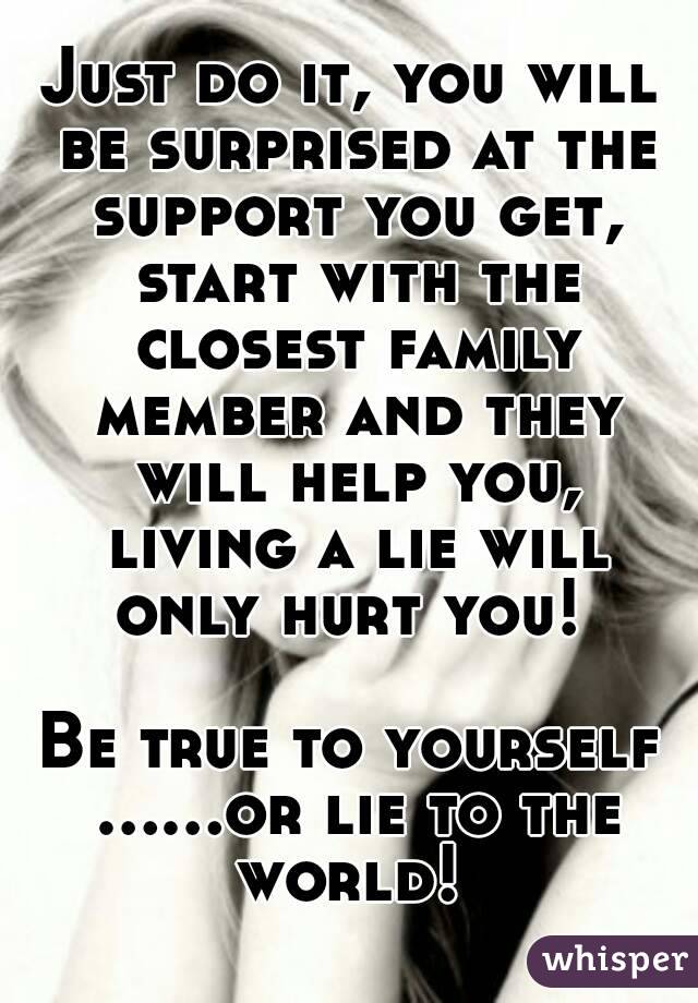 Just do it, you will be surprised at the support you get, start with the closest family member and they will help you, living a lie will only hurt you! 

Be true to yourself ……or lie to the world! 