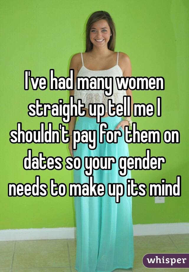 I've had many women straight up tell me I shouldn't pay for them on dates so your gender needs to make up its mind