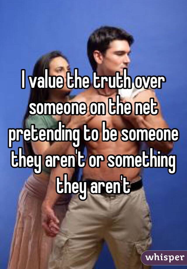 I value the truth over someone on the net pretending to be someone they aren't or something they aren't 
