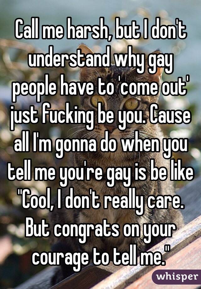 Call me harsh, but I don't understand why gay people have to 'come out' just fucking be you. Cause all I'm gonna do when you tell me you're gay is be like "Cool, I don't really care. But congrats on your courage to tell me."