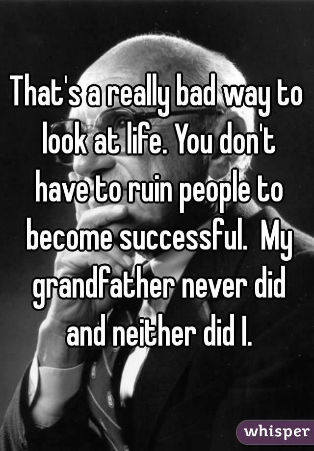 That's a really bad way to look at life. You don't have to ruin people to become successful.  My grandfather never did and neither did I.