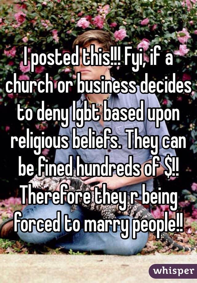 I posted this!!! Fyi, if a church or business decides to deny lgbt based upon religious beliefs. They can be fined hundreds of $!! 
Therefore they r being forced to marry people!! 