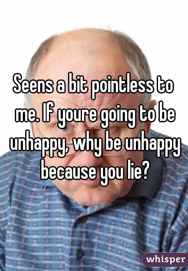 Seens a bit pointless to me. If youre going to be unhappy, why be unhappy because you lie?