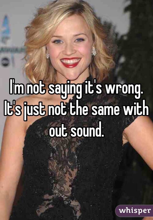 I'm not saying it's wrong. It's just not the same with out sound.