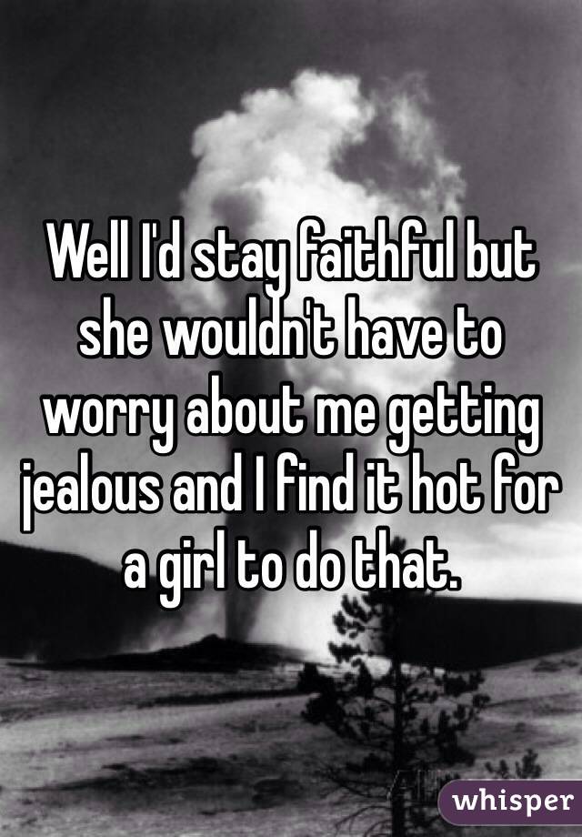 Well I'd stay faithful but she wouldn't have to worry about me getting jealous and I find it hot for a girl to do that. 