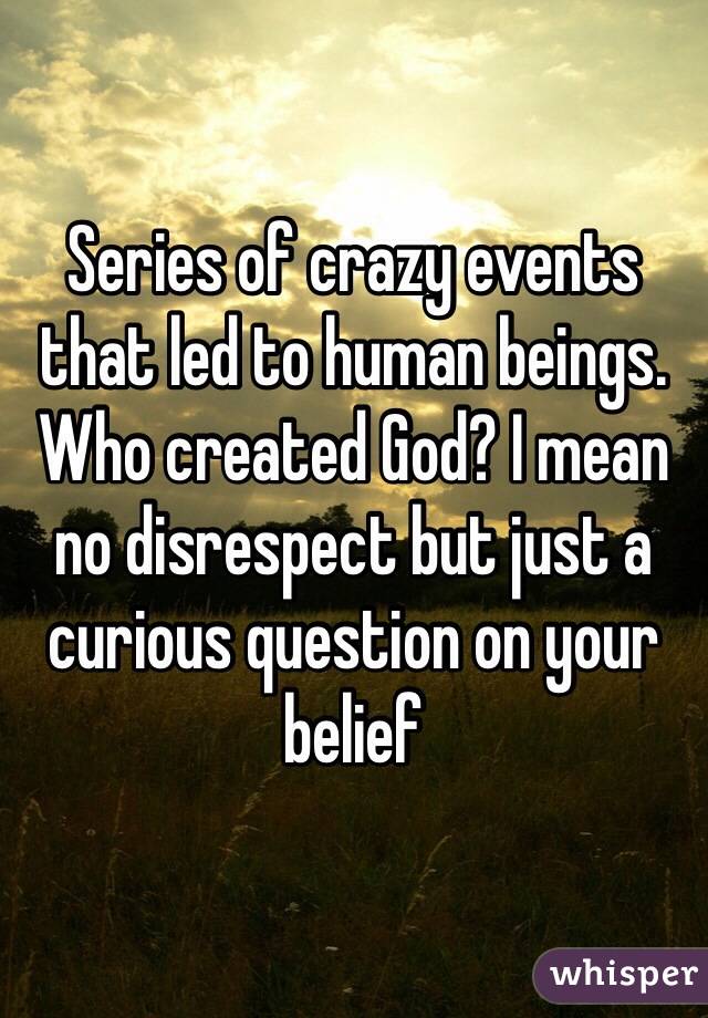 Series of crazy events that led to human beings. Who created God? I mean no disrespect but just a curious question on your belief 
