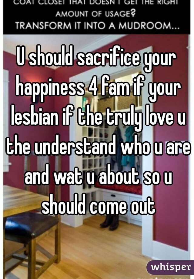U should sacrifice your happiness 4 fam if your lesbian if the truly love u the understand who u are and wat u about so u should come out