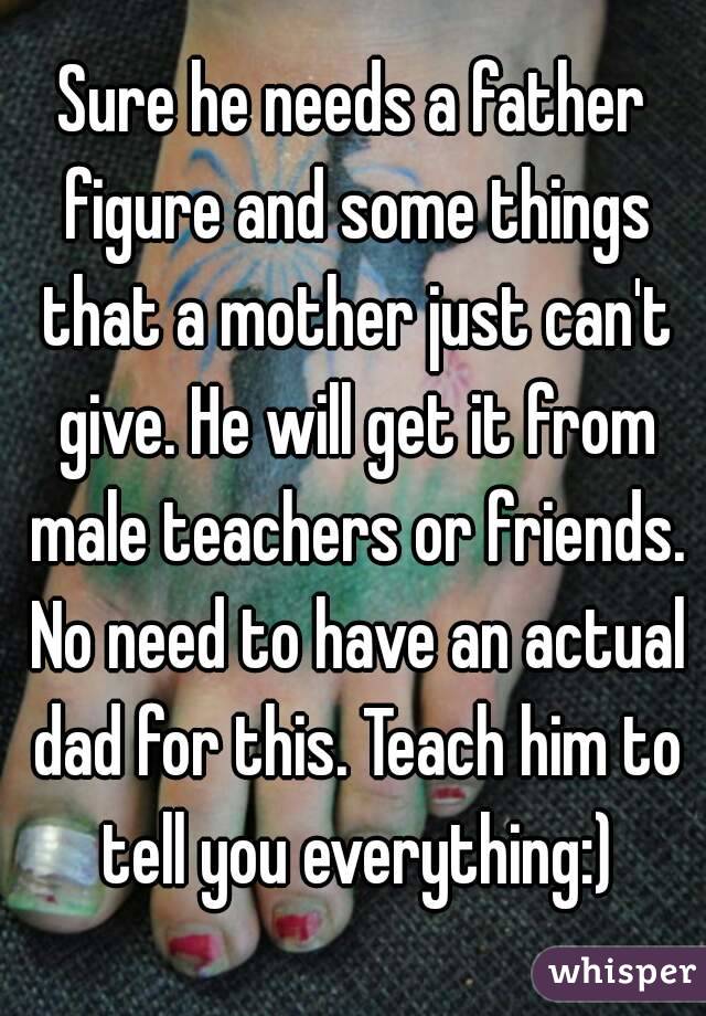 Sure he needs a father figure and some things that a mother just can't give. He will get it from male teachers or friends. No need to have an actual dad for this. Teach him to tell you everything:)