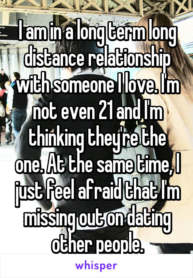 I am in a long term long distance relationship with someone I love. I'm not even 21 and I'm thinking they're the one. At the same time, I just feel afraid that I'm missing out on dating other people.