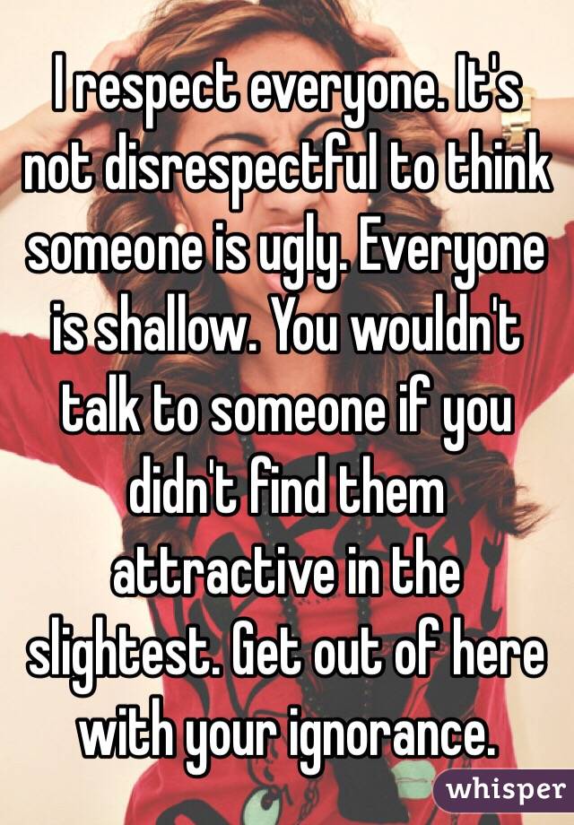 I respect everyone. It's not disrespectful to think someone is ugly. Everyone is shallow. You wouldn't talk to someone if you didn't find them attractive in the slightest. Get out of here with your ignorance. 