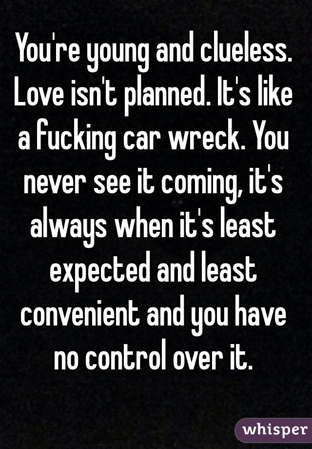 You're young and clueless. Love isn't planned. It's like a fucking car wreck. You never see it coming, it's always when it's least expected and least convenient and you have no control over it. 