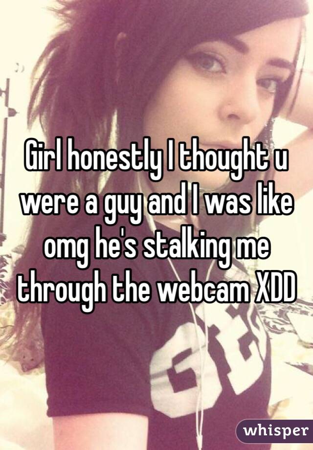 Girl honestly I thought u were a guy and I was like omg he's stalking me through the webcam XDD