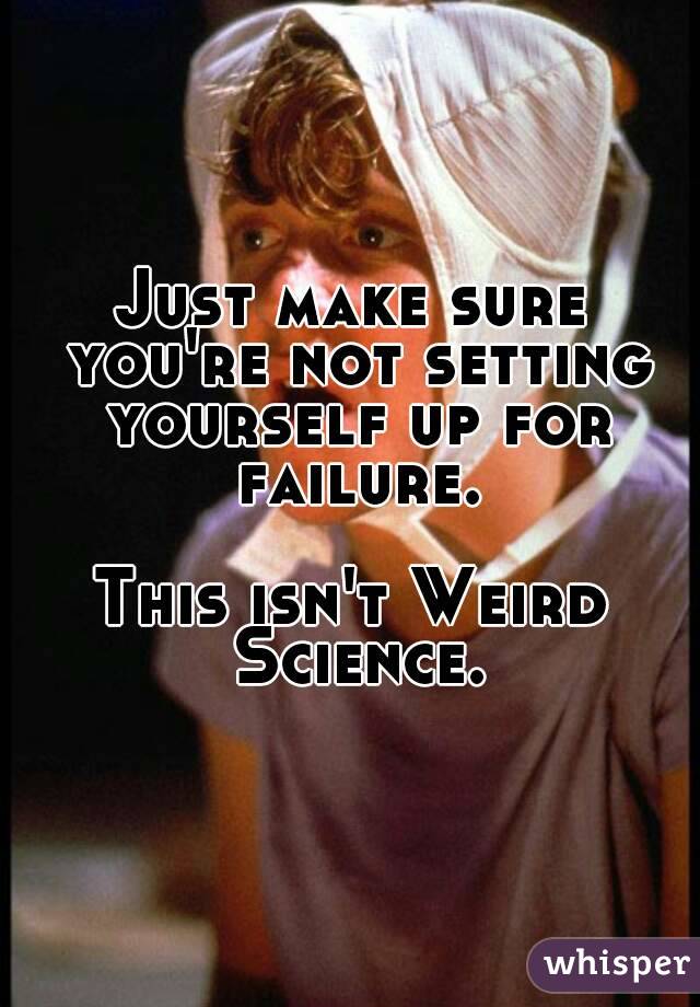 Just make sure you're not setting yourself up for failure.

This isn't Weird Science.