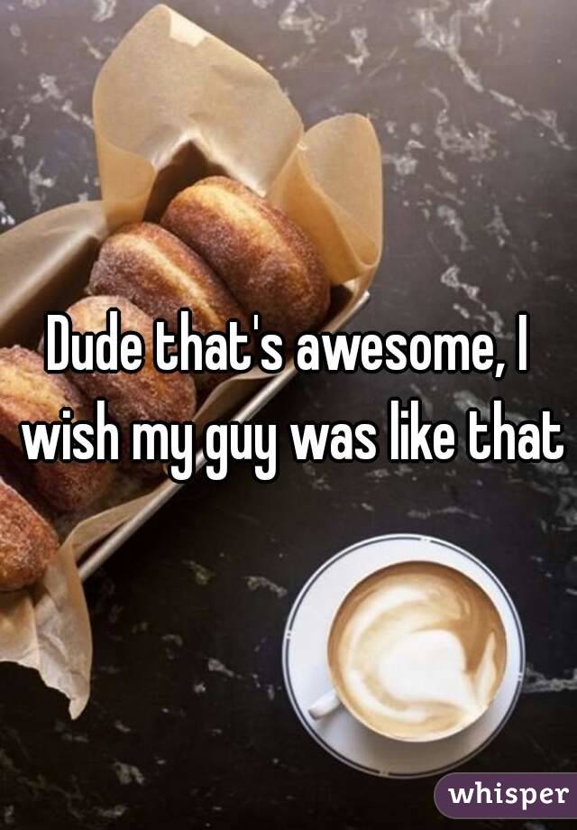 Dude that's awesome, I wish my guy was like that
