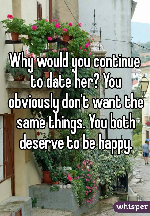 Why would you continue to date her? You obviously don't want the same things. You both deserve to be happy.