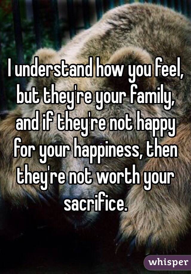 I understand how you feel, but they're your family, and if they're not happy for your happiness, then they're not worth your sacrifice.