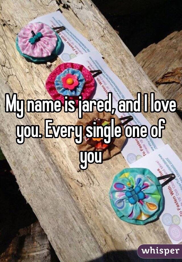 My name is jared, and I love you. Every single one of you 