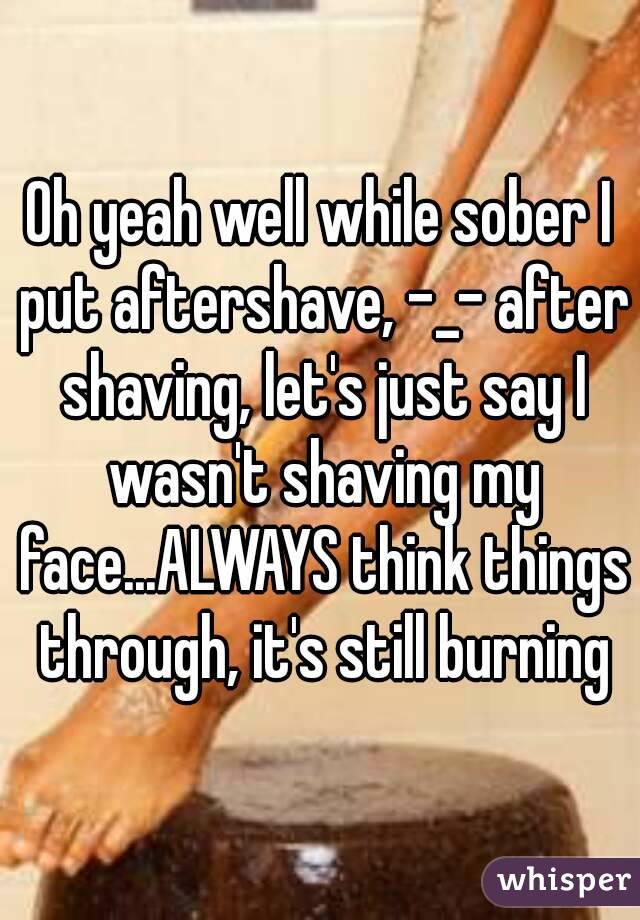 Oh yeah well while sober I put aftershave, -_- after shaving, let's just say I wasn't shaving my face...ALWAYS think things through, it's still burning