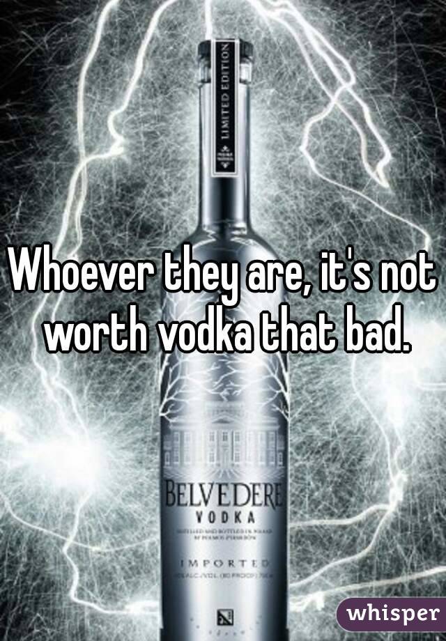 Whoever they are, it's not worth vodka that bad.