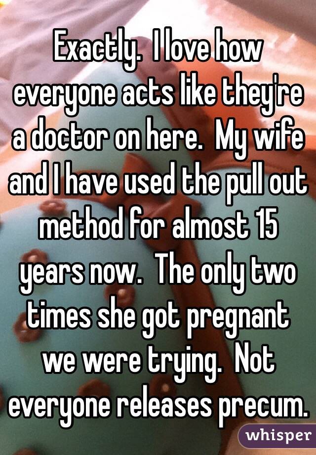 Exactly.  I love how everyone acts like they're a doctor on here.  My wife and I have used the pull out method for almost 15 years now.  The only two times she got pregnant we were trying.  Not everyone releases precum.