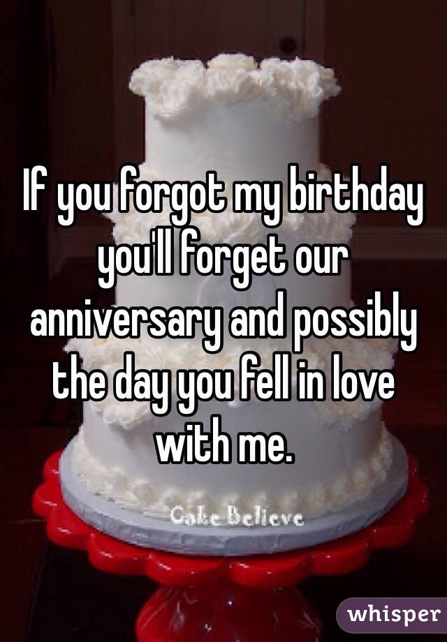 If you forgot my birthday you'll forget our anniversary and possibly the day you fell in love with me. 