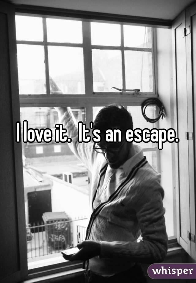 I love it.  It's an escape.