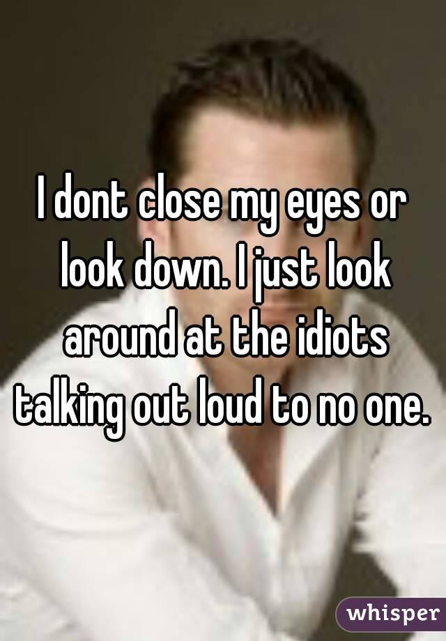 I dont close my eyes or look down. I just look around at the idiots talking out loud to no one. 