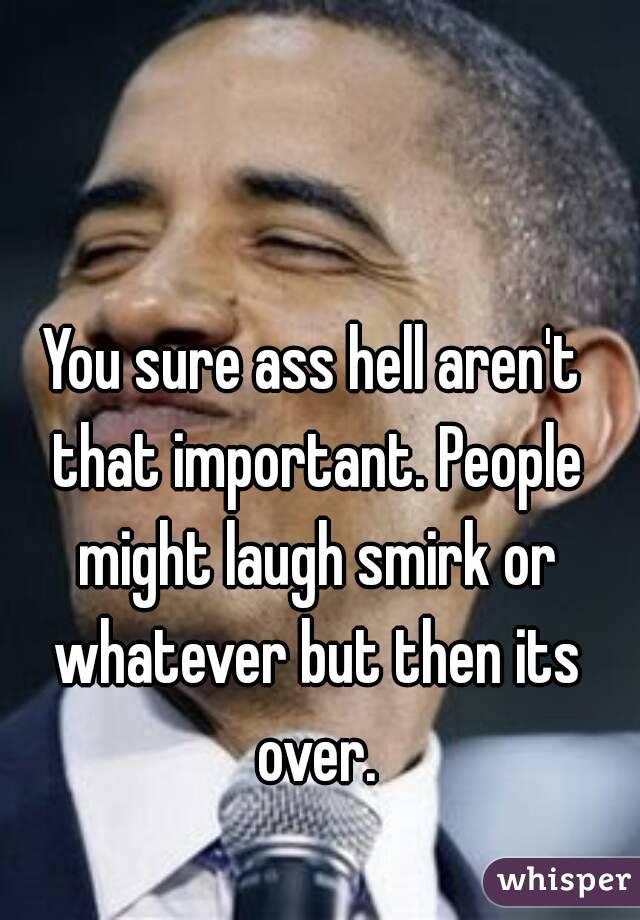 You sure ass hell aren't that important. People might laugh smirk or whatever but then its over.