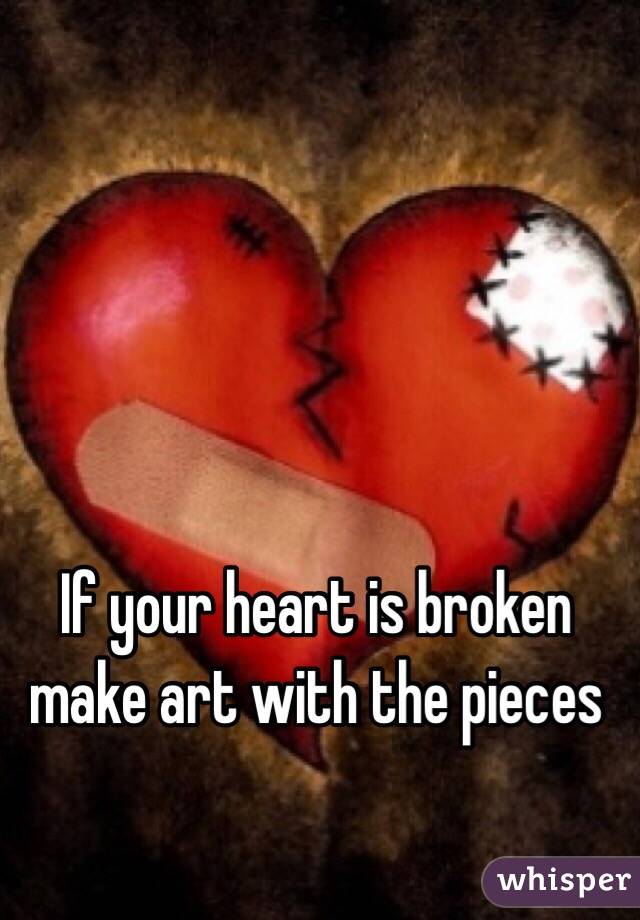 If your heart is broken make art with the pieces 
