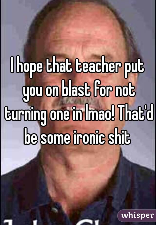 I hope that teacher put you on blast for not turning one in lmao! That'd be some ironic shit 