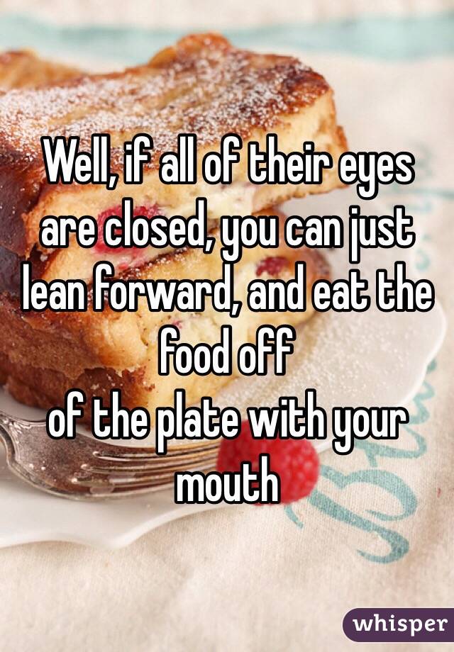 Well, if all of their eyes are closed, you can just lean forward, and eat the food off
of the plate with your mouth