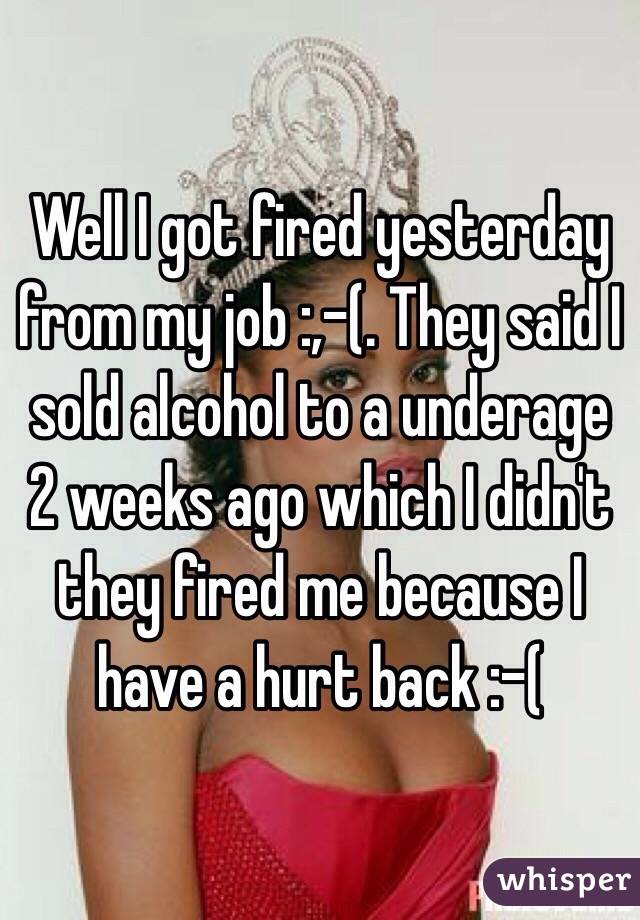 Well I got fired yesterday from my job :,-(. They said I sold alcohol to a underage 2 weeks ago which I didn't they fired me because I have a hurt back :-( 