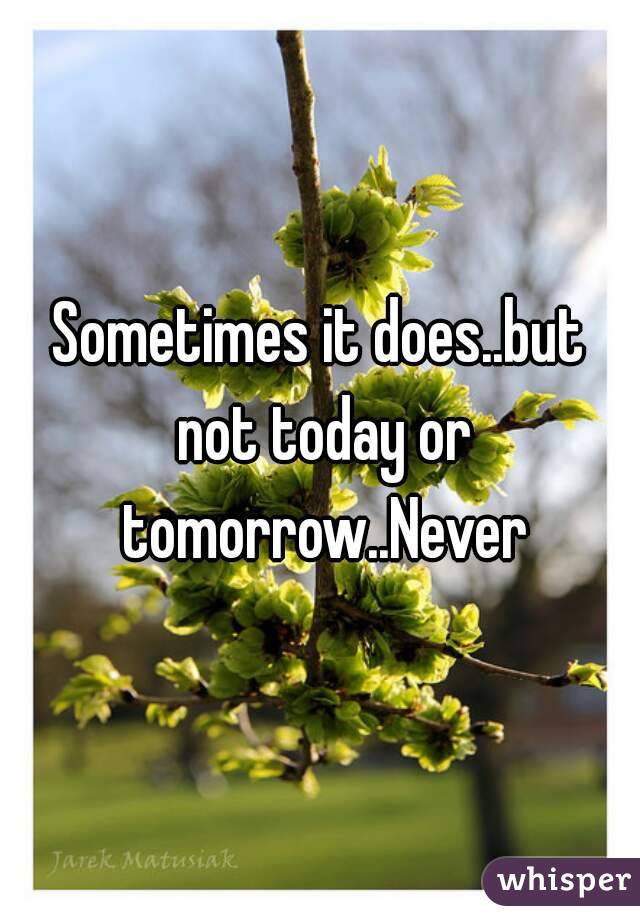 Sometimes it does..but not today or tomorrow..Never