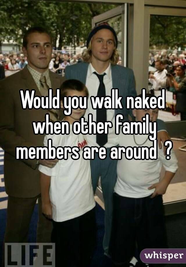 Would you walk naked when other family members are around  ?