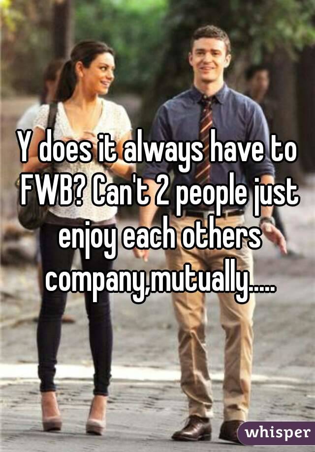 Y does it always have to FWB? Can't 2 people just enjoy each others company,mutually.....