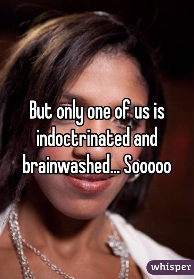 But only one of us is indoctrinated and brainwashed... Sooooo 