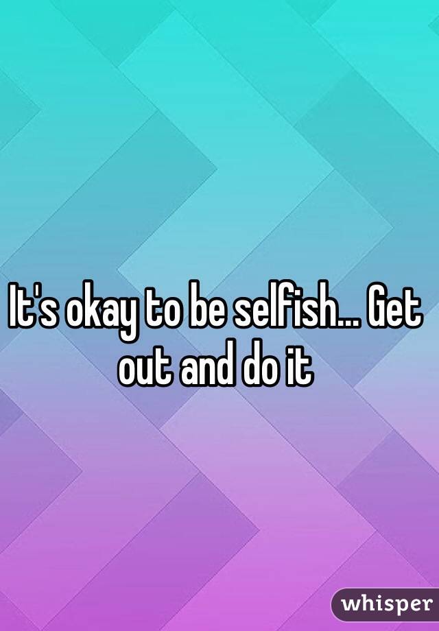 It's okay to be selfish... Get out and do it